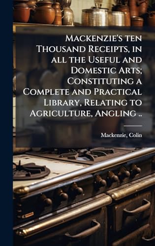 Mackenzie's ten Thousand Receipts, in all the Useful and Domestic Arts; Constituting a Complete and Practical Library, Relating to Agriculture, Angling ..