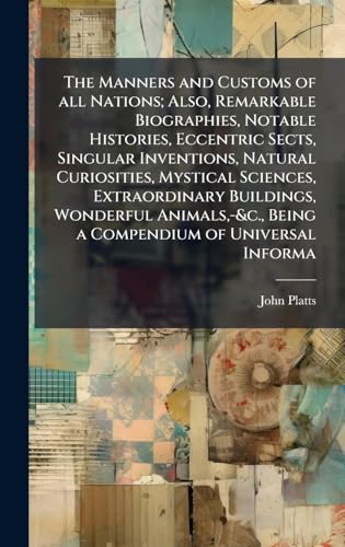 The Manners and Customs of all Nations; Also, Remarkable Biographies, Notable Histories, Eccentric Sects, Singular Inventions, Natural Curiosities, Mystical Sciences, Extraordinary Buildings, Wonderful Animals,-&c., Being a Compendium of Universal Informa
