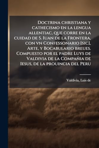 Doctrina christiana y cathecismo en la lengua allentiac, que corre en la cuidad de S. Iuan de la Frontera, con vn Confessonario [sic], Arte, y Bocabulario breues. Compuesto por el padre Luys de Valdivia de la CompaÃ±ia de Iesus, de la prouincia del Peru