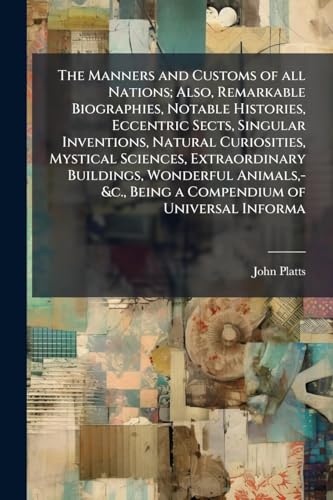 The Manners and Customs of all Nations; Also, Remarkable Biographies, Notable Histories, Eccentric Sects, Singular Inventions, Natural Curiosities, Mystical Sciences, Extraordinary Buildings, Wonderful Animals,-&c., Being a Compendium of Universal Informa
