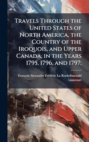 Travels Through the United States of North America, the Country of the Iroquois, and Upper Canada, in the Years 1795, 1796, and 1797;