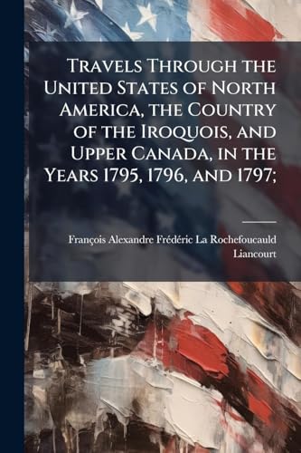 Travels Through the United States of North America, the Country of the Iroquois, and Upper Canada, in the Years 1795, 1796, and 1797;