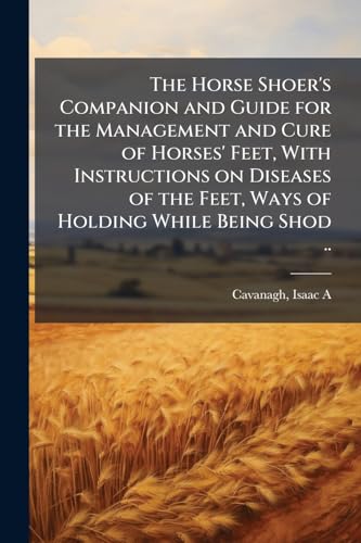 The Horse Shoer's Companion and Guide for the Management and Cure of Horses' Feet, With Instructions on Diseases of the Feet, Ways of Holding While Being Shod ..