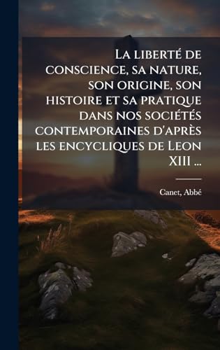 La libertÃ© de conscience, sa nature, son origine, son histoire et sa pratique dans nos sociÃ©tÃ©s contemporaines d'aprÃ¨s les encycliques de Leon XIII ...