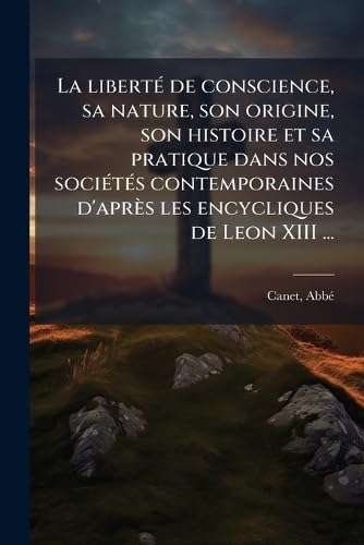 La libertÃ© de conscience, sa nature, son origine, son histoire et sa pratique dans nos sociÃ©tÃ©s contemporaines d'aprÃ¨s les encycliques de Leon XIII ...