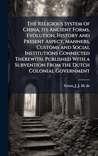 The Religious System of China, its Ancient Forms, Evolution, History and Present Aspect, Manners, Customs and Social Institutions Connected Therewith. Published With a Subvention From the Dutch Colonial Government