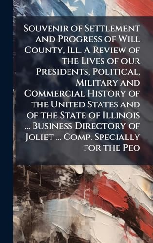 Souvenir of Settlement and Progress of Will County, Ill. A Review of the Lives of our Presidents, Political, Military and Commercial History of the United States and of the State of Illinois ... Business Directory of Joliet ... Comp. Specially for the Peo