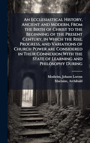 An Ecclesiastical History, Ancient and Modern, From the Birth of Christ to the Beginning of the Present Century, in Which the Rise, Progress, and Variations of Church Power are Considered in Their Connexion With the State of Learning and Philosophy During