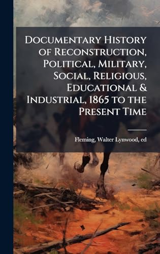 Documentary History of Reconstruction, Political, Military, Social, Religious, Educational & Industrial, 1865 to the Present Time