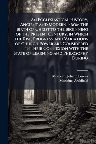 An Ecclesiastical History, Ancient and Modern, From the Birth of Christ to the Beginning of the Present Century, in Which the Rise, Progress, and Variations of Church Power are Considered in Their Connexion With the State of Learning and Philosophy During