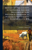 History of Pike County. A Centennial Address Delivered by Hon. William A. Grimshaw, at Pittsfield, Pike County, Illinois, July 4, 1876