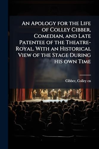 An Apology for the Life of Colley Cibber, Comedian, and Late Patentee of the Theatre-Royal. With an Historical View of the Stage During his own Time