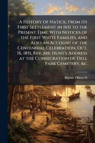 A History of Natick, From its First Settlement in 1651 to the Present Time; With Notices of the First White Families, and Also an Account of the Centennial Celebration, Oct. 16, 1851, Rev. Mr. Hunt's Address at the Consecration of Dell Park Cemetery, &c