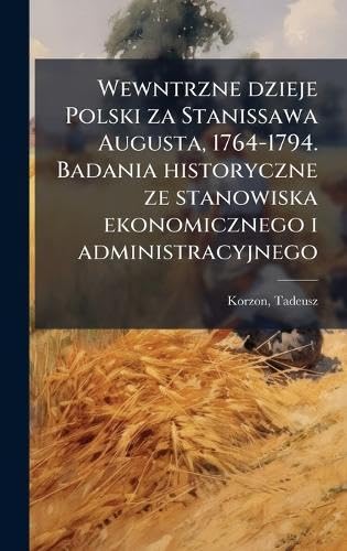 Wewntrzne dzieje Polski za Stanissawa Augusta, 1764-1794. Badania historyczne ze stanowiska ekonomicznego i administracyjnego