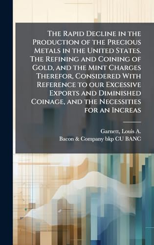The Rapid Decline in the Production of the Precious Metals in the United States. The Refining and Coining of Gold, and the Mint Charges Therefor, Considered With Reference to our Excessive Exports and Diminished Coinage, and the Necessities for an Increas