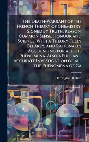 The Death-warrant of the French Theory of Chemistry, Signed by Truth, Reason, Common Sense, Honour and Science, With a Theory Fully Clearly, and Rationally Accounting for all the Phenomena. Also a Full and Accurate Investigation of all the Phenomena of Ga