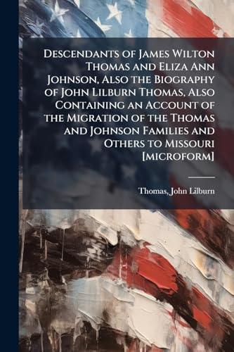 Descendants of James Wilton Thomas and Eliza Ann Johnson, Also the Biography of John Lilburn Thomas, Also Containing an Account of the Migration of the Thomas and Johnson Families and Others to Missouri [microform]