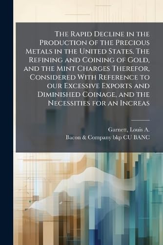 The Rapid Decline in the Production of the Precious Metals in the United States. The Refining and Coining of Gold, and the Mint Charges Therefor, Considered With Reference to our Excessive Exports and Diminished Coinage, and the Necessities for an Increas