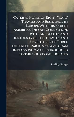 Catlin's Notes of Eight Years' Travels and Residence in Europe With his North American Indian Collection. With Anecdotes and Incidents of the Travels and Adventures of Three Different Parties of American Indians Whom he Introduced to the Courts of England