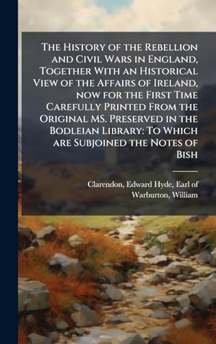 The History of the Rebellion and Civil Wars in England, Together With an Historical View of the Affairs of Ireland, now for the First Time Carefully Printed From the Original MS. Preserved in the Bodleian Library