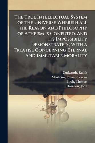 The True Intellectual System of the Universe Wherein all the Reason and Philosophy of Atheism is Confuted