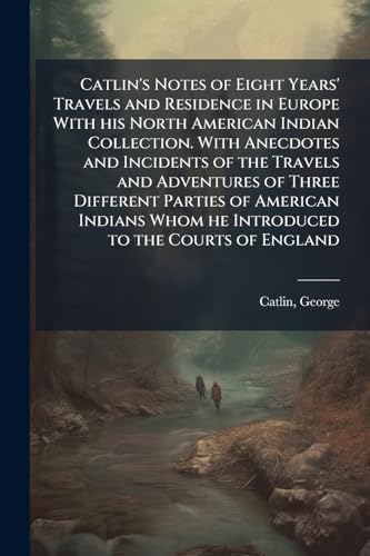 Catlin's Notes of Eight Years' Travels and Residence in Europe With his North American Indian Collection. With Anecdotes and Incidents of the Travels and Adventures of Three Different Parties of American Indians Whom he Introduced to the Courts of England