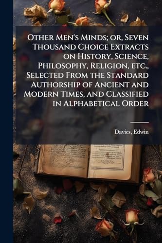 Other Men's Minds; or, Seven Thousand Choice Extracts on History, Science, Philosophy, Religion, etc., Selected From the Standard Authorship of Ancient and Modern Times, and Classified in Alphabetical Order