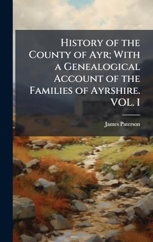 History of the County of Ayr; With a Genealogical Account of the Families of Ayrshire. VOL. I