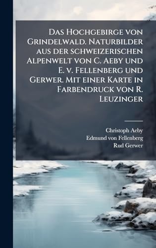 Das Hochgebirge von Grindelwald. Naturbilder aus der schweizerischen Alpenwelt von C. Aeby und E. v. Fellenberg und Gerwer. Mit einer Karte in Farbendruck von R. Leuzinger