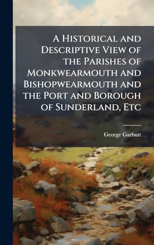 A Historical and Descriptive View of the Parishes of Monkwearmouth and Bishopwearmouth and the Port and Borough of Sunderland, Etc