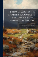 From Chaos to the Charter. A Complete History of Royal Leamington Spa, Etc