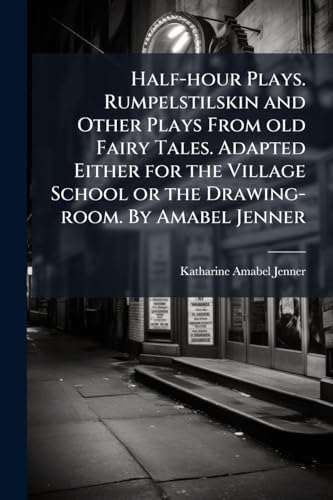 Half-hour Plays. Rumpelstilskin and Other Plays From old Fairy Tales. Adapted Either for the Village School or the Drawing-room. By Amabel Jenner