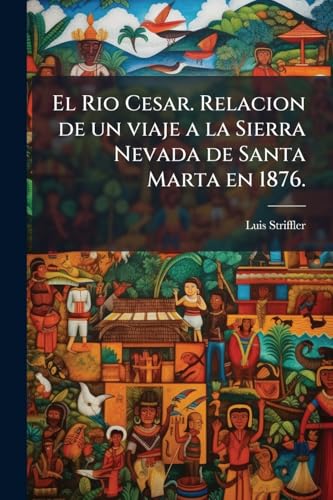 El Rio Cesar. Relacion de un viaje a la Sierra Nevada de Santa Marta en 1876.