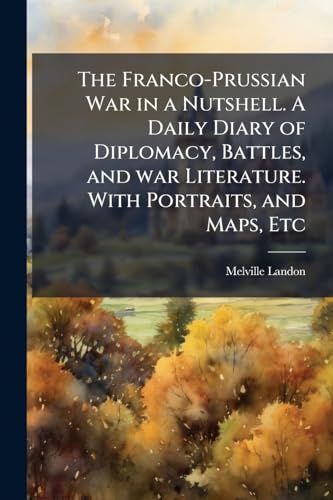 The Franco-Prussian War in a Nutshell. A Daily Diary of Diplomacy, Battles, and war Literature. With Portraits, and Maps, Etc