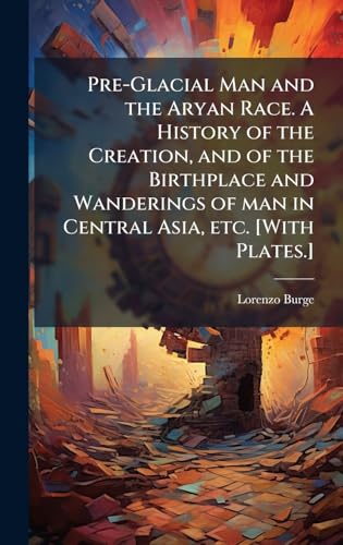 Pre-Glacial Man and the Aryan Race. A History of the Creation, and of the Birthplace and Wanderings of man in Central Asia, etc. [With Plates.]