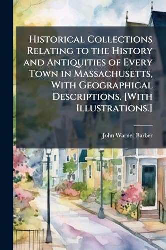 Historical Collections Relating to the History and Antiquities of Every Town in Massachusetts, With Geographical Descriptions. [With Illustrations.]