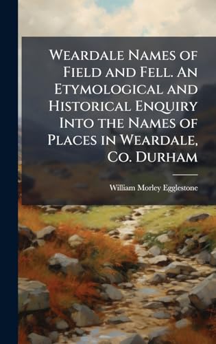 Weardale Names of Field and Fell. An Etymological and Historical Enquiry Into the Names of Places in Weardale, Co. Durham