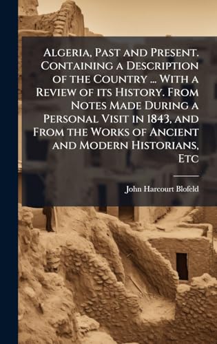 Algeria, Past and Present. Containing a Description of the Country ... With a Review of its History. From Notes Made During a Personal Visit in 1843, and From the Works of Ancient and Modern Historians, Etc