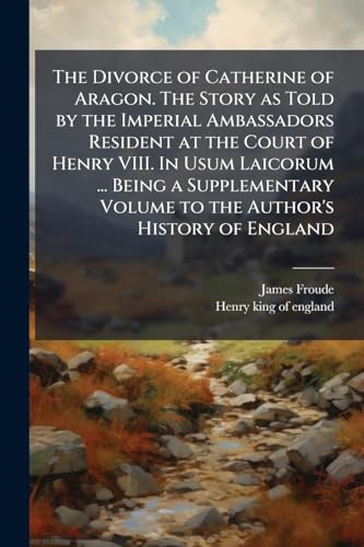 The Divorce of Catherine of Aragon. The Story as Told by the Imperial Ambassadors Resident at the Court of Henry VIII. In Usum Laicorum ... Being a Supplementary Volume to the Author's History of England