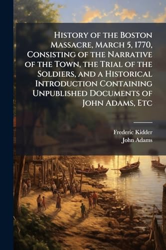 History of the Boston Massacre, March 5, 1770, Consisting of the Narrative of the Town, the Trial of the Soldiers, and a Historical Introduction Containing Unpublished Documents of John Adams, Etc