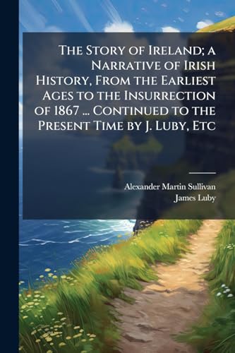 The Story of Ireland; a Narrative of Irish History, From the Earliest Ages to the Insurrection of 1867 ... Continued to the Present Time by J. Luby, Etc