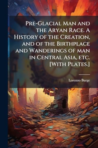 Pre-Glacial Man and the Aryan Race. A History of the Creation, and of the Birthplace and Wanderings of man in Central Asia, etc. [With Plates.]