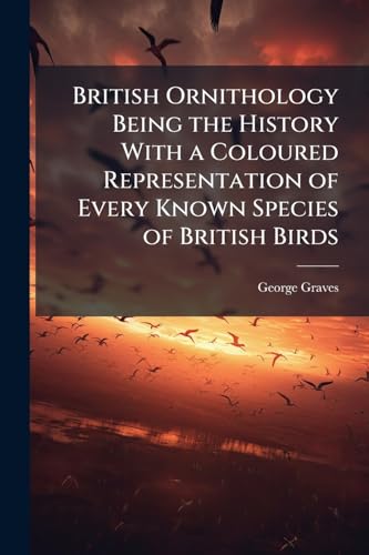 British Ornithology Being the History With a Coloured Representation of Every Known Species of British Birds