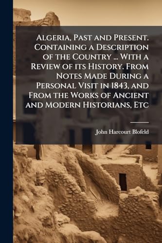 Algeria, Past and Present. Containing a Description of the Country ... With a Review of its History. From Notes Made During a Personal Visit in 1843, and From the Works of Ancient and Modern Historians, Etc