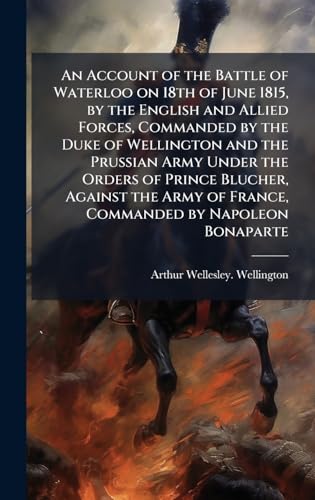 An Account of the Battle of Waterloo on 18th of June 1815, by the English and Allied Forces, Commanded by the Duke of Wellington and the Prussian Army Under the Orders of Prince Blucher, Against the Army of France, Commanded by Napoleon Bonaparte