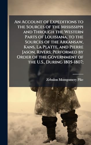 An Account of Expeditions to the Sources of the Mississippi and Through the Western Parts of Louisiana, to the Sources of the Arkansaw, Kans, La Platte, and Pierre Jason, Rivers; Performed by Order of the Government of the U.S., During 1805-1807;