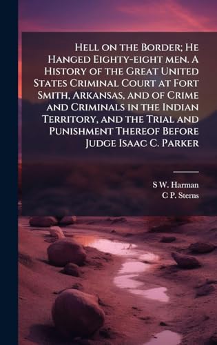 Hell on the Border; He Hanged Eighty-eight men. A History of the Great United States Criminal Court at Fort Smith, Arkansas, and of Crime and Criminals in the Indian Territory, and the Trial and Punishment Thereof Before Judge Isaac C. Parker