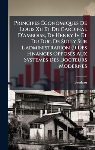 Principes Ãconomiques De Louis Xii Et Du Cardinal D'amboise, De Henry Iv Et Du Duc De Sully Sur L'administrarion (!) Des Finances OpposÃ©s Aux Systemes Des Docteurs Modernes