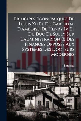 Principes Ãconomiques De Louis Xii Et Du Cardinal D'amboise, De Henry Iv Et Du Duc De Sully Sur L'administrarion (!) Des Finances OpposÃ©s Aux Systemes Des Docteurs Modernes