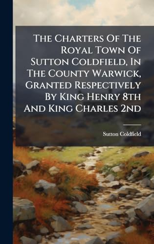 The Charters Of The Royal Town Of Sutton Coldfield, In The County Warwick, Granted Respectively By King Henry 8th And King Charles 2nd